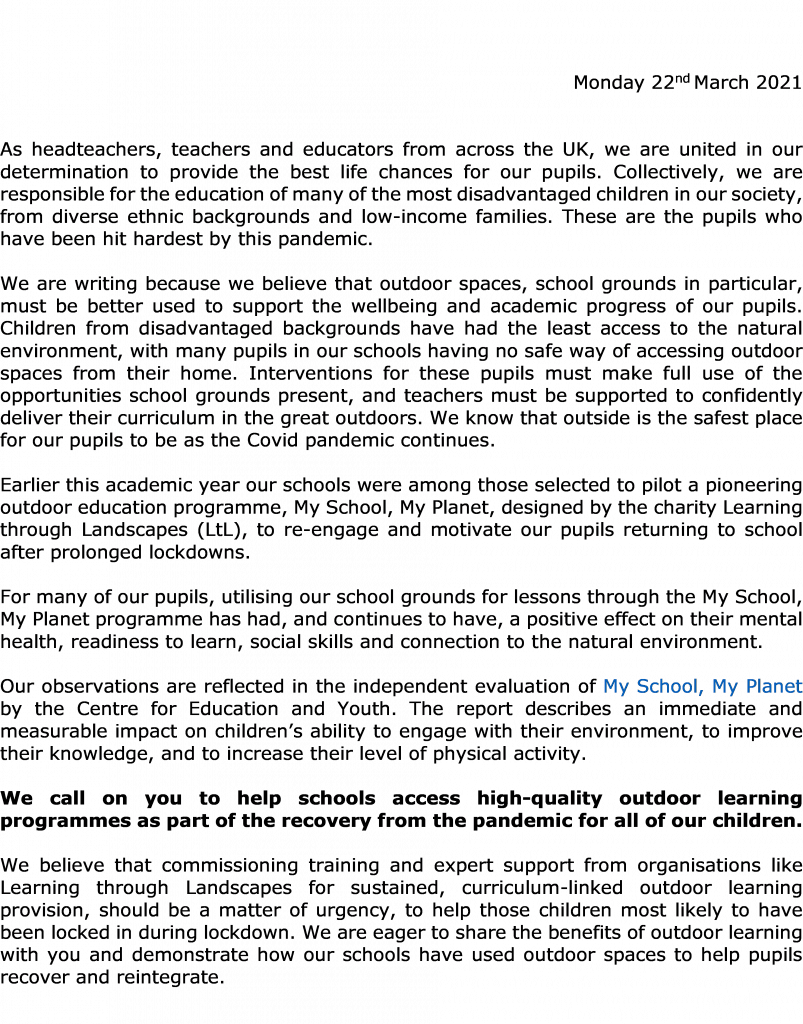 As headteachers, teachers and educators fromacross the UK, we are united in our determination to provide the best life chances for ourpupils. Collectively, we are responsible for the education of many of the most disadvantaged children in our society, from diverse ethnic backgrounds and low-income families. These are the pupils who have been hit hardest by this pandemic. We are writing because we believe that outdoor spaces, school grounds in particular, mustbe better used to support the wellbeing and academic progress of our pupils. Children from disadvantaged backgrounds have had the least access to the natural environment, with many pupils in our schoolshaving no safe way of accessing outdoor spaces from their home. Interventions for thesepupils must make full use of the opportunities school grounds present, and teachersmust besupported to confidently deliver their curriculum in the great outdoors. We know that outside is the safest place for our pupils to be as the Covid pandemic continues. Earlier this academic year our schools were among those selected to pilot a pioneering outdoor education programme,My School, My Planet, designed by the charity Learning through Landscapes(LtL),to re-engage and motivate our pupils returning to school after prolonged lockdowns. For many of our pupils, utilising our school grounds for lessons through the My School, My Planet programme has had, and continues to have, a positive effect on their mental health, readiness to learn, social skills and connection to the natural environment. Our observations are reflected in the independent evaluation of My School, My Planetby the Centre for Education and Youth. The reportdescribes an immediate and measurable impact on children’s ability to engage with their environment, to improve their knowledge, and to increase their level of physical activity. We call on you to help schools access high-quality outdoor learning programmes as part of the recovery from the pandemic for all of our children. We believe that commissioningtraining and expert support from organisations like Learning through Landscapes for sustained,curriculum-linked outdoor learning provision, should bea matter of urgency, to help those children most likely to have been locked in during lockdown. We are eager to share the benefits of outdoor learning with you and demonstrate how our schools have used outdoor spaces to help pupils recover and reintegrate.
