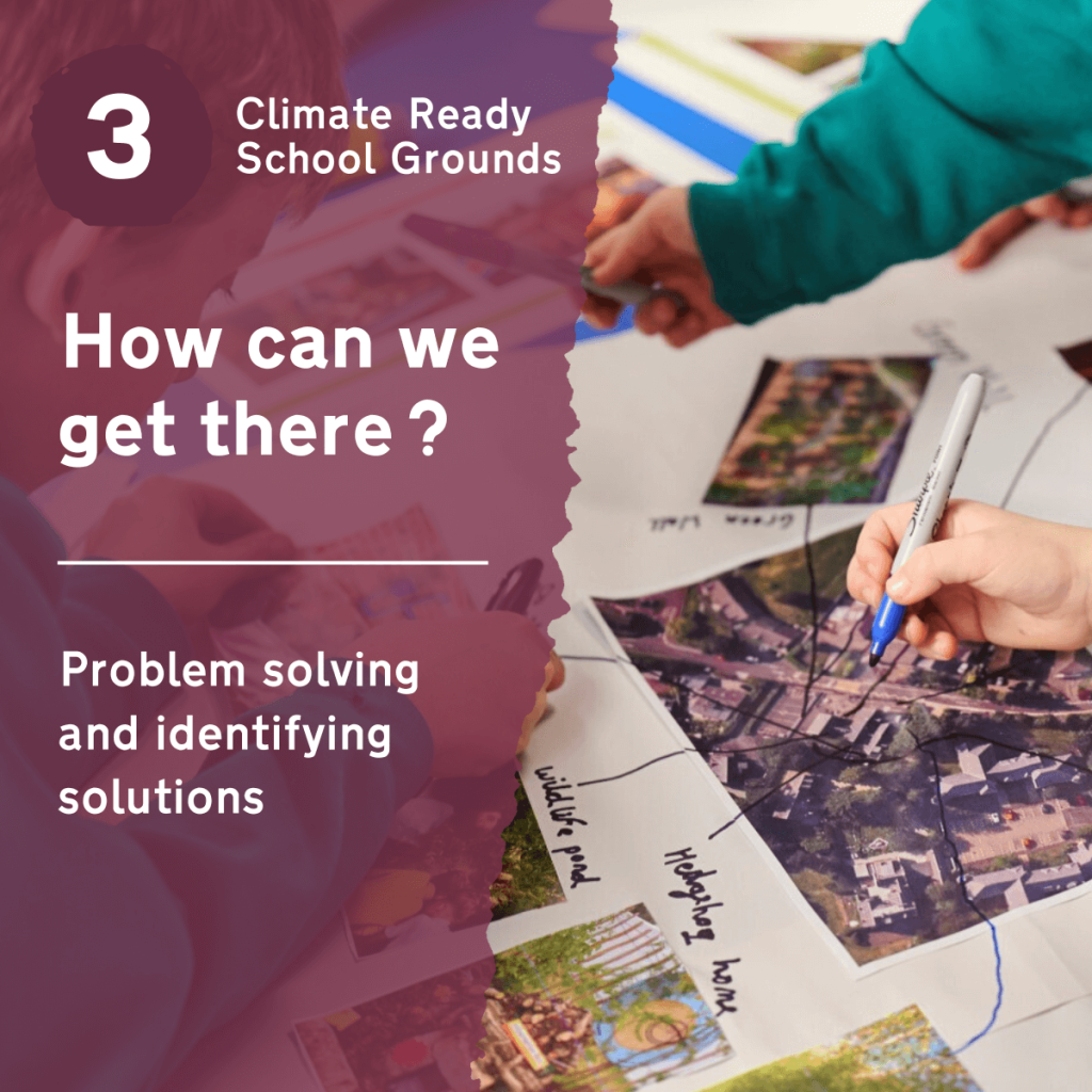 'How can we get there? Problem solving and identifying solutions' is the third in a series of four workshops produced for the Climate Ready School Grounds project. These workshops are designed to help schools adapt their outdoor spaces to mitigate the impacts of climate change, focussing on six technical areas.To download the School Grounds Climate Survey, guidance on the technical areas, and the additional resources you'll need to complete this workshop with your pupils, visit our Climate Ready School Grounds page.